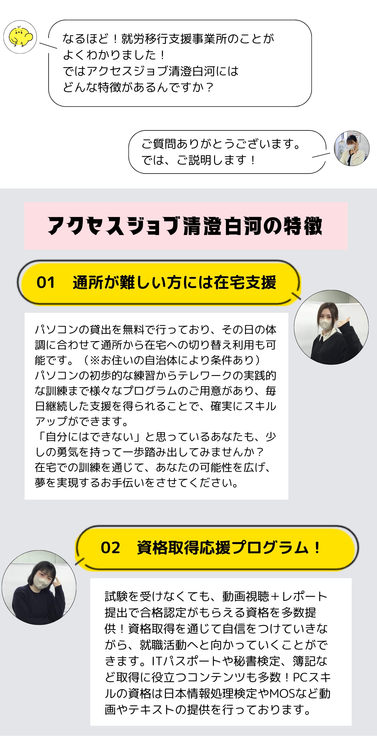 アクセスジョブ清澄白河の特徴  通所が難しい方には在宅支援
パソコンの貸出を無料で行っており、その日の体調に合わせて通所から在宅への切り替え利用も可能です。（※お住いの自治体により条件あり）
パソコンの初歩的な練習からテレワークの実践的な訓練まで様々なプログラムのご用意があり、毎日継続した支援を得られることで、確実にスキルアップができます。
「自分にはできない」と思っているあなたも、少しの勇気を持って一歩踏み出してみませんか？
在宅での訓練を通じて、あなたの可能性を広げ、夢を実現するお手伝いをさせてください。  資格取得応援プログラム！
試験を受けなくても、動画視聴＋レポート提出で合格認定がもらえる資格を多数提供！資格取得を通じて自信をつけていきながら、就職活動へと向かっていくことができます。ITパスポートや秘書検定、簿記など取得に役立つコンテンツも多数！PCスキルの資格は日本情報処理検定やMOSなど動画やテキストの提供を行っております。
