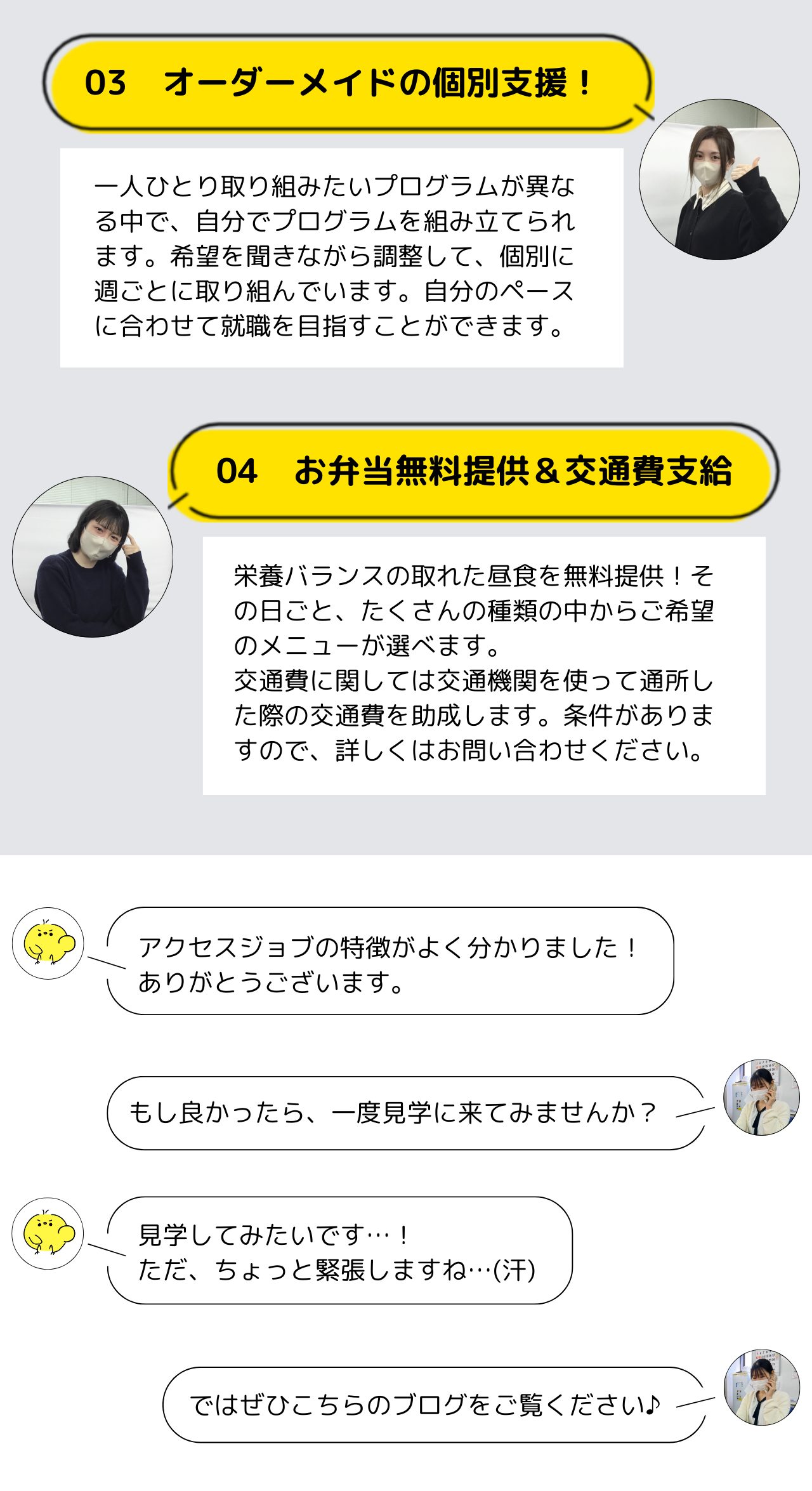 オーダーメイドの個別支援！
一人ひとり取り組みたいプログラムが異なる中で、自分でプログラムを組み立てられます。希望を聞きながら調整して、個別に週ごとに取り組んでいます。自分のペースに合わせて就職を目指すことができます。  お弁当無料提供＆交通費支給
栄養バランスの取れた昼食を無料提供！その日ごと、たくさんの種類の中からご希望のメニューが選べます。
交通費に関しては交通機関を使って通所した際の交通費を助成します。条件がありますので、詳しくはお問い合わせください。